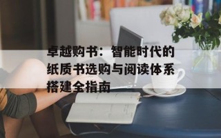 卓越购书：智能时代的纸质书选购与阅读体系搭建全指南