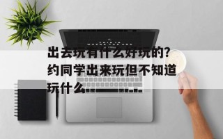 出去玩有什么好玩的？约同学出来玩但不知道玩什么