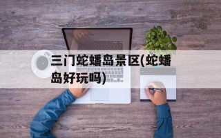 三门蛇蟠岛景区(蛇蟠岛好玩吗)