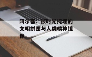 阿尔塞：被时光掩埋的文明拼图与人类精神镜像