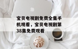 宝贝电视剧免费全集手机观看，宝贝电视剧第38集免费观看