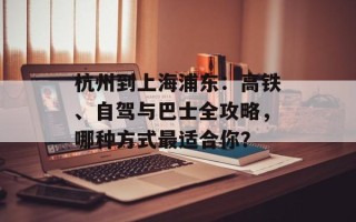 杭州到上海浦东：高铁、自驾与巴士全攻略，哪种方式最适合你？