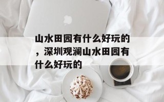 山水田园有什么好玩的，深圳观澜山水田园有什么好玩的