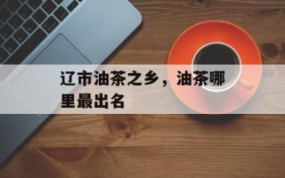辽市油茶之乡，油茶哪里最出名