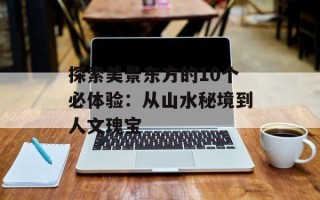 探索美景东方的10个必体验：从山水秘境到人文瑰宝