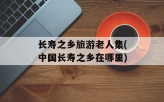 长寿之乡旅游老人集(中国长寿之乡在哪里)