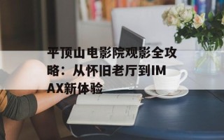 平顶山电影院观影全攻略：从怀旧老厅到IMAX新体验