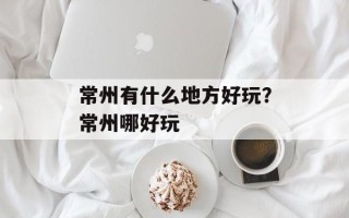 常州有什么地方好玩？常州哪好玩