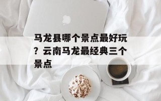 马龙县哪个景点最好玩？云南马龙最经典三个景点
