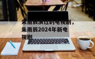 朱雨辰演过的电视剧，朱雨辰2024年新电视剧