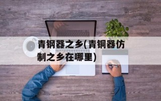 青钢器之乡(青铜器仿制之乡在哪里)