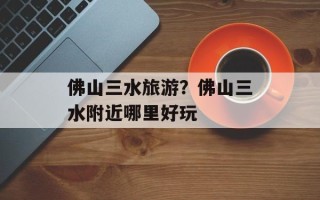 佛山三水旅游？佛山三水附近哪里好玩