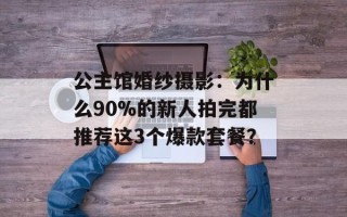 公主馆婚纱摄影：为什么90%的新人拍完都推荐这3个爆款套餐？