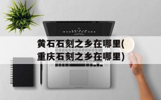 黄石石刻之乡在哪里(重庆石刻之乡在哪里)