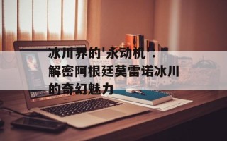 冰川界的'永动机'：解密阿根廷莫雷诺冰川的奇幻魅力