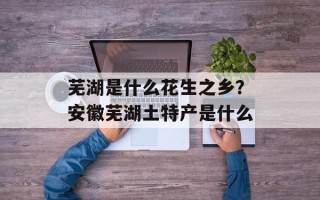 芜湖是什么花生之乡？安徽芜湖土特产是什么