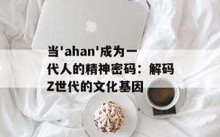 当'ahan'成为一代人的精神密码：解码Z世代的文化基因