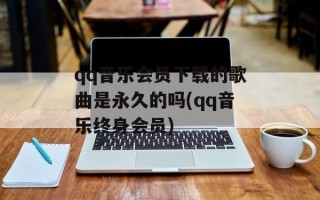 qq音乐会员下载的歌曲是永久的吗(qq音乐终身会员)