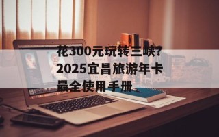 花300元玩转三峡？2025宜昌旅游年卡最全使用手册