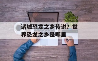 诸城恐龙之乡传说？世界恐龙之乡是哪里