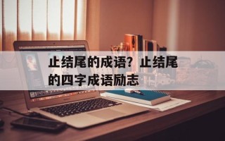 止结尾的成语？止结尾的四字成语励志