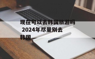 现在可以去韩国旅游吗 2024年尽量别去韩国