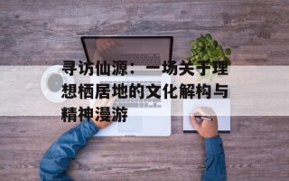 寻访仙源：一场关于理想栖居地的文化解构与精神漫游