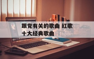 跟党有关的歌曲 红歌十大经典歌曲
