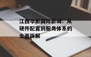 江西华影国际影城：从硬件配置到服务体系的全面拆解