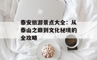 泰安旅游景点大全：从泰山之巅到文化秘境的全攻略