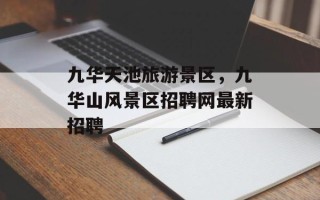 九华天池旅游景区，九华山风景区招聘网最新招聘