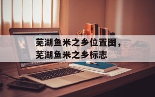芜湖鱼米之乡位置图，芜湖鱼米之乡标志