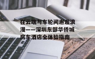 在云端与车轮间邂逅浪漫——深圳东部华侨城房车酒店全体验指南