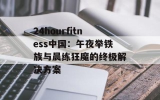 24hourfitness中国：午夜举铁族与晨练狂魔的终极解决方案