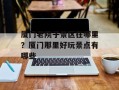 厦门老院子景区在哪里？厦门那里好玩景点有哪些