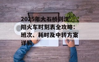 2025年大石桥到沈阳火车时刻表全攻略：班次、耗时及中转方案详解