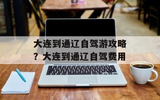 大连到通辽自驾游攻略？大连到通辽自驾费用
