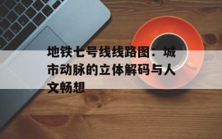 地铁七号线线路图：城市动脉的立体解码与人文畅想
