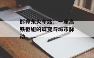 邯郸东火车站：一座高铁枢纽的蝶变与城市脉动