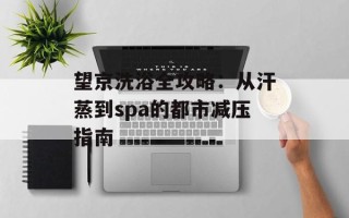望京洗浴全攻略：从汗蒸到spa的都市减压指南