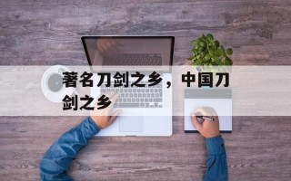 著名刀剑之乡，中国刀剑之乡