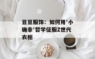 豆豆服饰：如何用'小确幸'哲学征服Z世代衣柜
