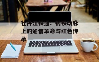 牡丹江铁通：钢铁动脉上的通信革命与红色传承