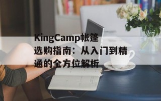 KingCamp帐篷选购指南：从入门到精通的全方位解析