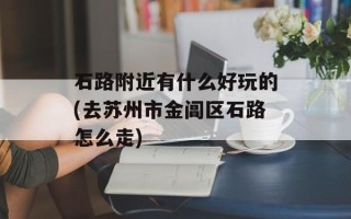 石路附近有什么好玩的(去苏州市金阊区石路怎么走)