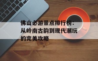 佛山必游景点排行榜：从岭南古韵到现代潮玩的完美攻略