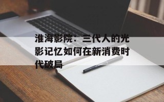 淮海影院：三代人的光影记忆如何在新消费时代破局