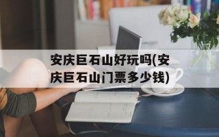 安庆巨石山好玩吗(安庆巨石山门票多少钱)