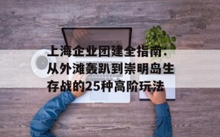 上海企业团建全指南：从外滩轰趴到崇明岛生存战的25种高阶玩法