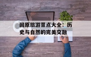 固原旅游景点大全：历史与自然的完美交融